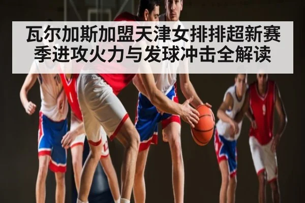 瓦尔加斯加盟天津女排排超新赛季进攻火力与发球冲击全解读