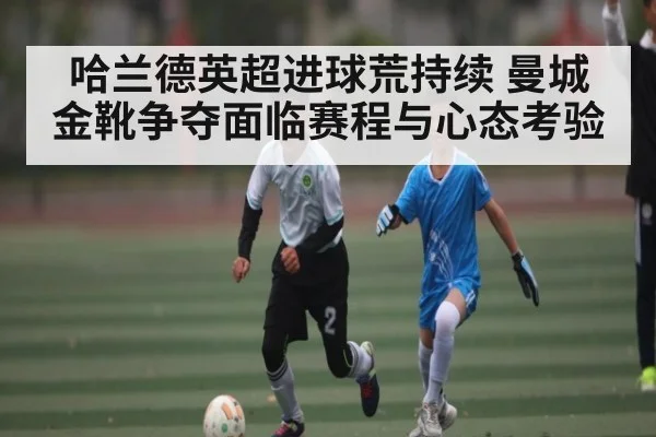 哈兰德英超进球荒持续 曼城金靴争夺面临赛程与心态考验
